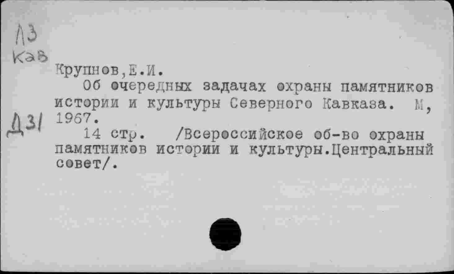 ﻿
Крупнов,Е.И.
Об очередных задачах охраны памятников истории и культуры Северного Кавказа, м 1967.
14 стр. /Всероссийское об-во охраны памятников истории и культуры.Центральный совет/.